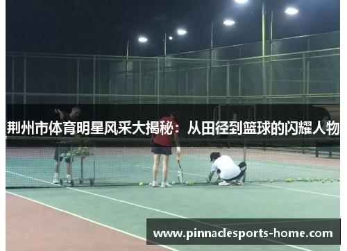 荆州市体育明星风采大揭秘：从田径到篮球的闪耀人物