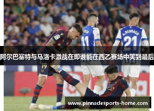 阿尔巴塞特与马洛卡激战在即谁能在西乙赛场中笑到最后